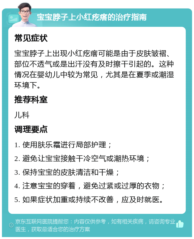 宝宝脖子上小红疙瘩的治疗指南 常见症状 宝宝脖子上出现小红疙瘩可能是由于皮肤皱褶、部位不透气或是出汗没有及时擦干引起的。这种情况在婴幼儿中较为常见，尤其是在夏季或潮湿环境下。 推荐科室 儿科 调理要点 1. 使用肤乐霜进行局部护理； 2. 避免让宝宝接触干冷空气或潮热环境； 3. 保持宝宝的皮肤清洁和干燥； 4. 注意宝宝的穿着，避免过紧或过厚的衣物； 5. 如果症状加重或持续不改善，应及时就医。