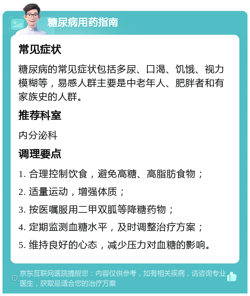 糖尿病用药指南 常见症状 糖尿病的常见症状包括多尿、口渴、饥饿、视力模糊等，易感人群主要是中老年人、肥胖者和有家族史的人群。 推荐科室 内分泌科 调理要点 1. 合理控制饮食，避免高糖、高脂肪食物； 2. 适量运动，增强体质； 3. 按医嘱服用二甲双胍等降糖药物； 4. 定期监测血糖水平，及时调整治疗方案； 5. 维持良好的心态，减少压力对血糖的影响。