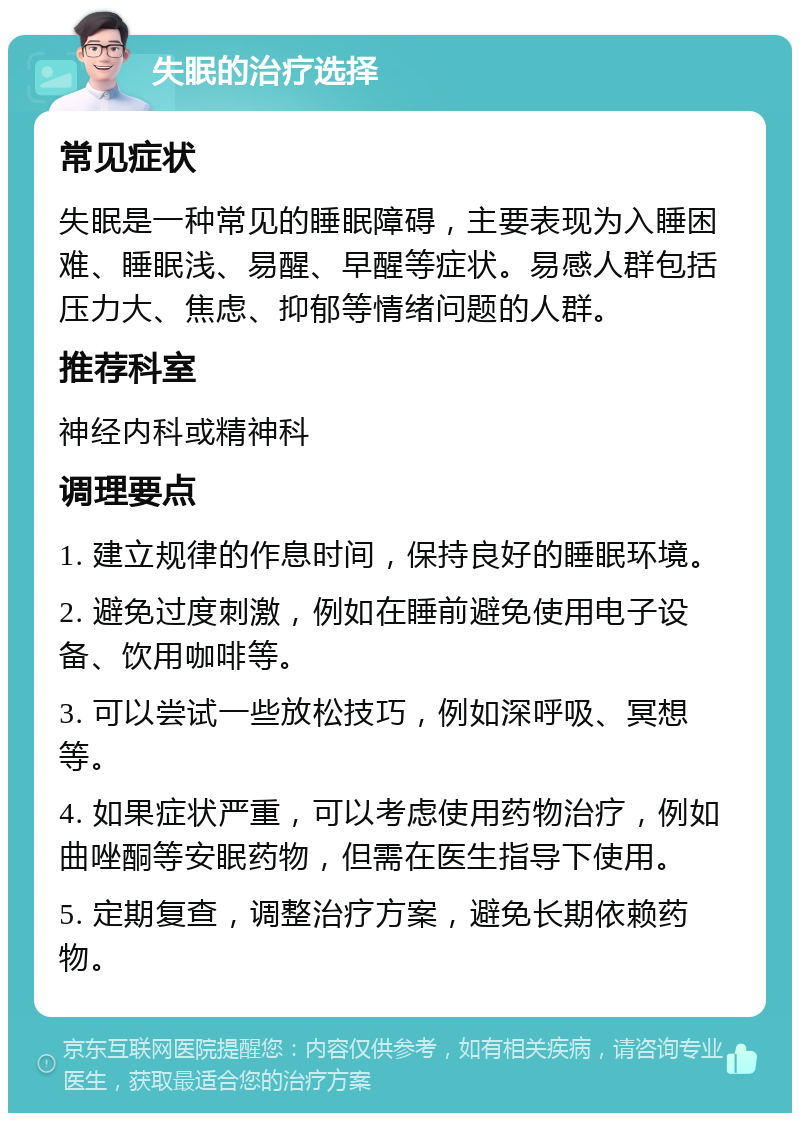 失眠的治疗选择 常见症状 失眠是一种常见的睡眠障碍，主要表现为入睡困难、睡眠浅、易醒、早醒等症状。易感人群包括压力大、焦虑、抑郁等情绪问题的人群。 推荐科室 神经内科或精神科 调理要点 1. 建立规律的作息时间，保持良好的睡眠环境。 2. 避免过度刺激，例如在睡前避免使用电子设备、饮用咖啡等。 3. 可以尝试一些放松技巧，例如深呼吸、冥想等。 4. 如果症状严重，可以考虑使用药物治疗，例如曲唑酮等安眠药物，但需在医生指导下使用。 5. 定期复查，调整治疗方案，避免长期依赖药物。