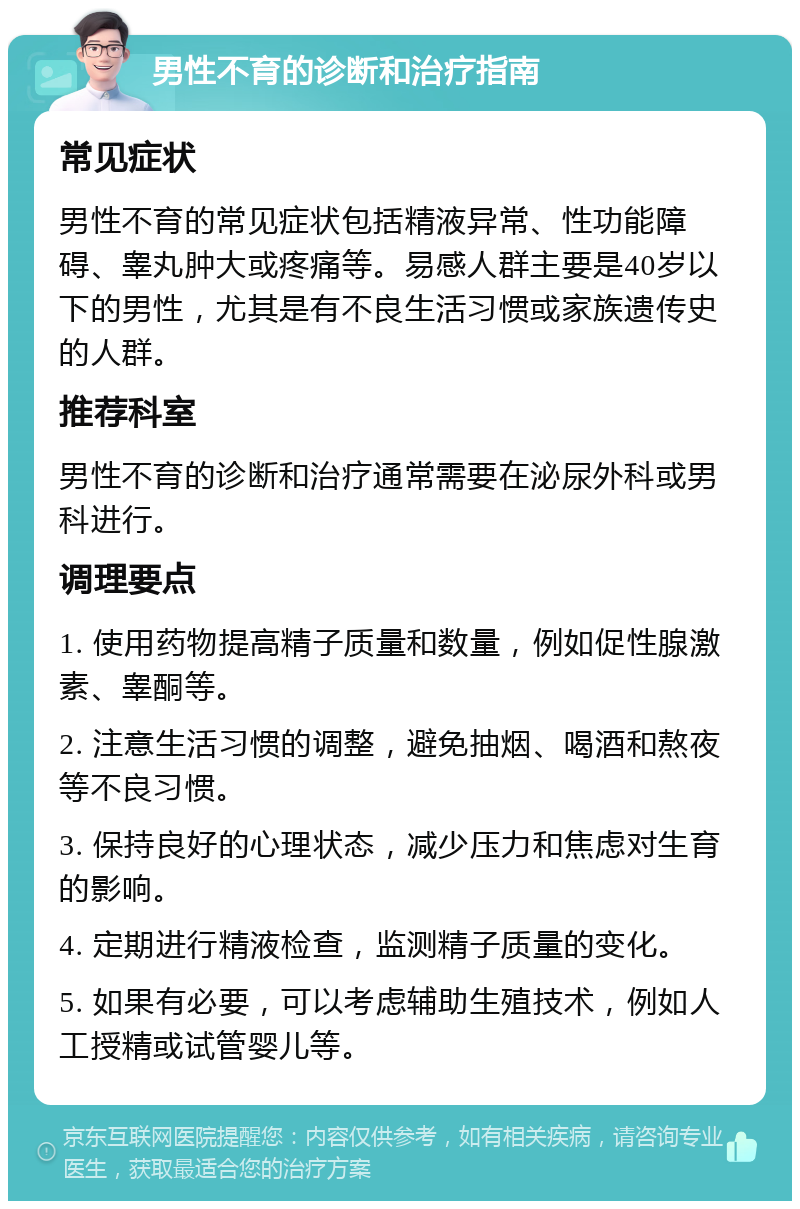 男性不育的诊断和治疗指南 常见症状 男性不育的常见症状包括精液异常、性功能障碍、睾丸肿大或疼痛等。易感人群主要是40岁以下的男性，尤其是有不良生活习惯或家族遗传史的人群。 推荐科室 男性不育的诊断和治疗通常需要在泌尿外科或男科进行。 调理要点 1. 使用药物提高精子质量和数量，例如促性腺激素、睾酮等。 2. 注意生活习惯的调整，避免抽烟、喝酒和熬夜等不良习惯。 3. 保持良好的心理状态，减少压力和焦虑对生育的影响。 4. 定期进行精液检查，监测精子质量的变化。 5. 如果有必要，可以考虑辅助生殖技术，例如人工授精或试管婴儿等。