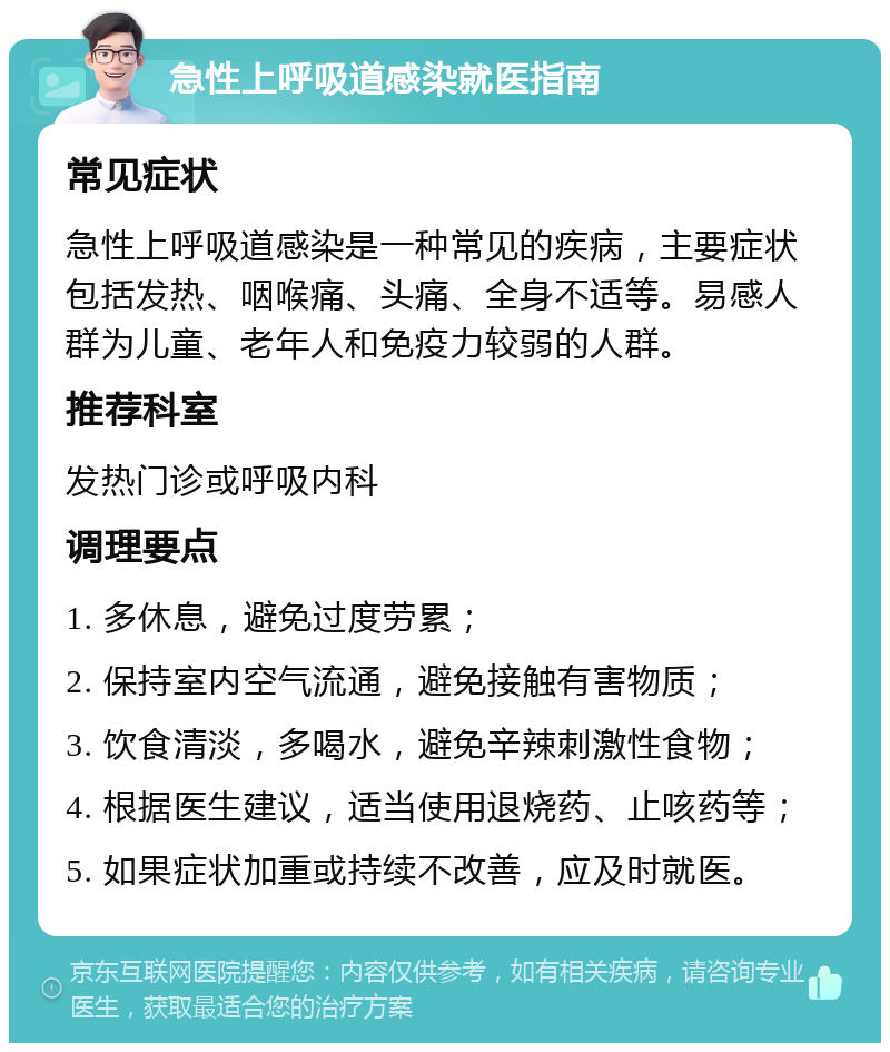 急性上呼吸道感染就医指南 常见症状 急性上呼吸道感染是一种常见的疾病，主要症状包括发热、咽喉痛、头痛、全身不适等。易感人群为儿童、老年人和免疫力较弱的人群。 推荐科室 发热门诊或呼吸内科 调理要点 1. 多休息，避免过度劳累； 2. 保持室内空气流通，避免接触有害物质； 3. 饮食清淡，多喝水，避免辛辣刺激性食物； 4. 根据医生建议，适当使用退烧药、止咳药等； 5. 如果症状加重或持续不改善，应及时就医。