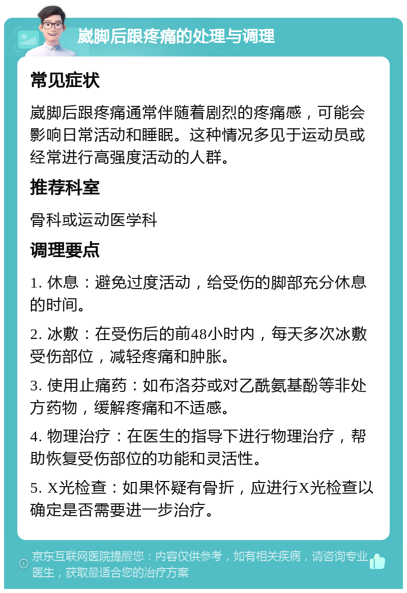 崴脚后跟疼痛的处理与调理 常见症状 崴脚后跟疼痛通常伴随着剧烈的疼痛感，可能会影响日常活动和睡眠。这种情况多见于运动员或经常进行高强度活动的人群。 推荐科室 骨科或运动医学科 调理要点 1. 休息：避免过度活动，给受伤的脚部充分休息的时间。 2. 冰敷：在受伤后的前48小时内，每天多次冰敷受伤部位，减轻疼痛和肿胀。 3. 使用止痛药：如布洛芬或对乙酰氨基酚等非处方药物，缓解疼痛和不适感。 4. 物理治疗：在医生的指导下进行物理治疗，帮助恢复受伤部位的功能和灵活性。 5. X光检查：如果怀疑有骨折，应进行X光检查以确定是否需要进一步治疗。