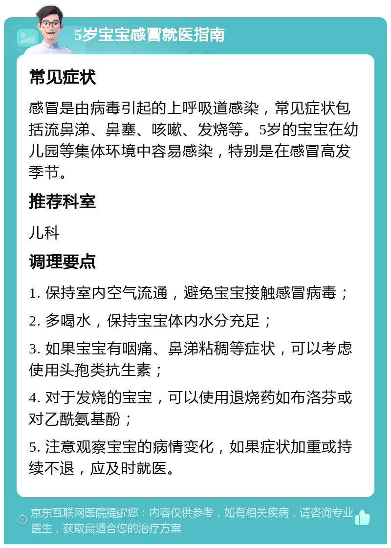 5岁宝宝感冒就医指南 常见症状 感冒是由病毒引起的上呼吸道感染，常见症状包括流鼻涕、鼻塞、咳嗽、发烧等。5岁的宝宝在幼儿园等集体环境中容易感染，特别是在感冒高发季节。 推荐科室 儿科 调理要点 1. 保持室内空气流通，避免宝宝接触感冒病毒； 2. 多喝水，保持宝宝体内水分充足； 3. 如果宝宝有咽痛、鼻涕粘稠等症状，可以考虑使用头孢类抗生素； 4. 对于发烧的宝宝，可以使用退烧药如布洛芬或对乙酰氨基酚； 5. 注意观察宝宝的病情变化，如果症状加重或持续不退，应及时就医。