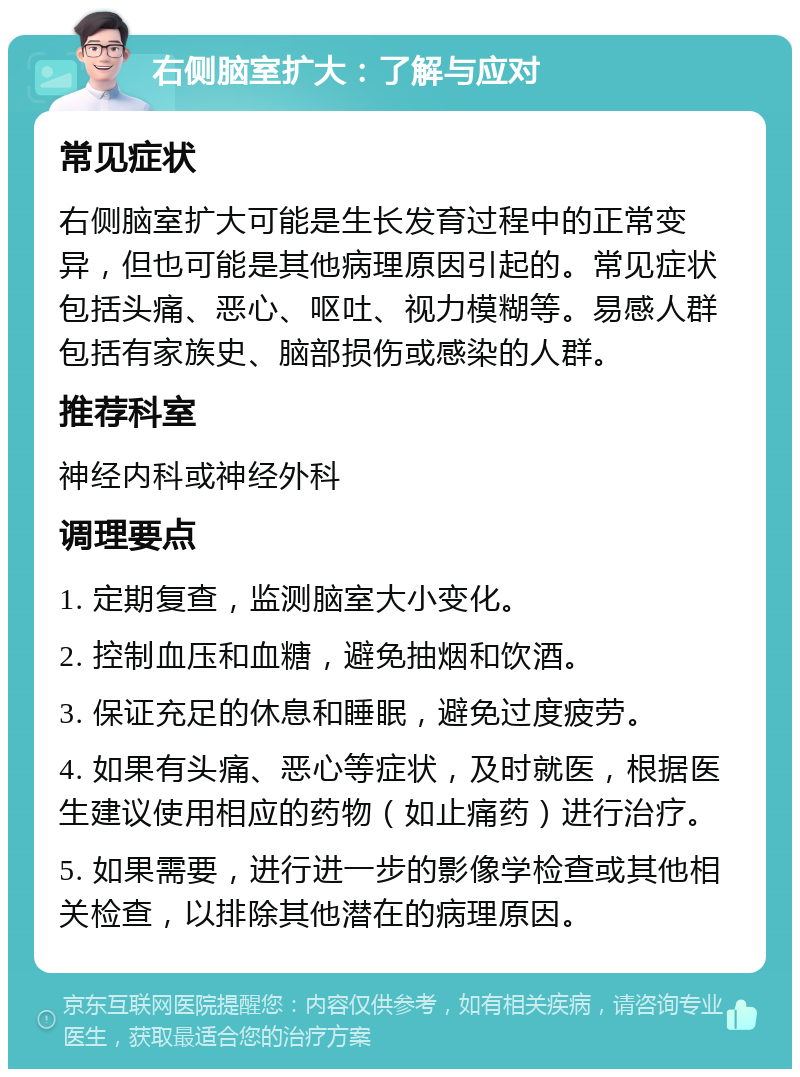 右侧脑室扩大：了解与应对 常见症状 右侧脑室扩大可能是生长发育过程中的正常变异，但也可能是其他病理原因引起的。常见症状包括头痛、恶心、呕吐、视力模糊等。易感人群包括有家族史、脑部损伤或感染的人群。 推荐科室 神经内科或神经外科 调理要点 1. 定期复查，监测脑室大小变化。 2. 控制血压和血糖，避免抽烟和饮酒。 3. 保证充足的休息和睡眠，避免过度疲劳。 4. 如果有头痛、恶心等症状，及时就医，根据医生建议使用相应的药物（如止痛药）进行治疗。 5. 如果需要，进行进一步的影像学检查或其他相关检查，以排除其他潜在的病理原因。