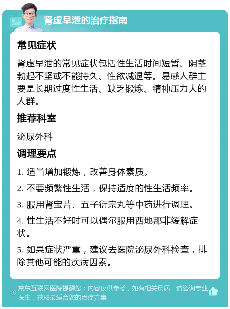 肾虚早泄的治疗指南 常见症状 肾虚早泄的常见症状包括性生活时间短暂、阴茎勃起不坚或不能持久、性欲减退等。易感人群主要是长期过度性生活、缺乏锻炼、精神压力大的人群。 推荐科室 泌尿外科 调理要点 1. 适当增加锻炼，改善身体素质。 2. 不要频繁性生活，保持适度的性生活频率。 3. 服用肾宝片、五子衍宗丸等中药进行调理。 4. 性生活不好时可以偶尔服用西地那非缓解症状。 5. 如果症状严重，建议去医院泌尿外科检查，排除其他可能的疾病因素。