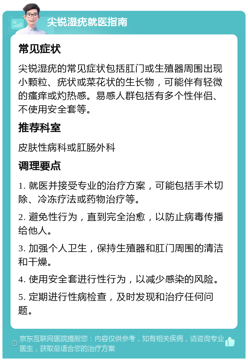 尖锐湿疣就医指南 常见症状 尖锐湿疣的常见症状包括肛门或生殖器周围出现小颗粒、疣状或菜花状的生长物，可能伴有轻微的瘙痒或灼热感。易感人群包括有多个性伴侣、不使用安全套等。 推荐科室 皮肤性病科或肛肠外科 调理要点 1. 就医并接受专业的治疗方案，可能包括手术切除、冷冻疗法或药物治疗等。 2. 避免性行为，直到完全治愈，以防止病毒传播给他人。 3. 加强个人卫生，保持生殖器和肛门周围的清洁和干燥。 4. 使用安全套进行性行为，以减少感染的风险。 5. 定期进行性病检查，及时发现和治疗任何问题。