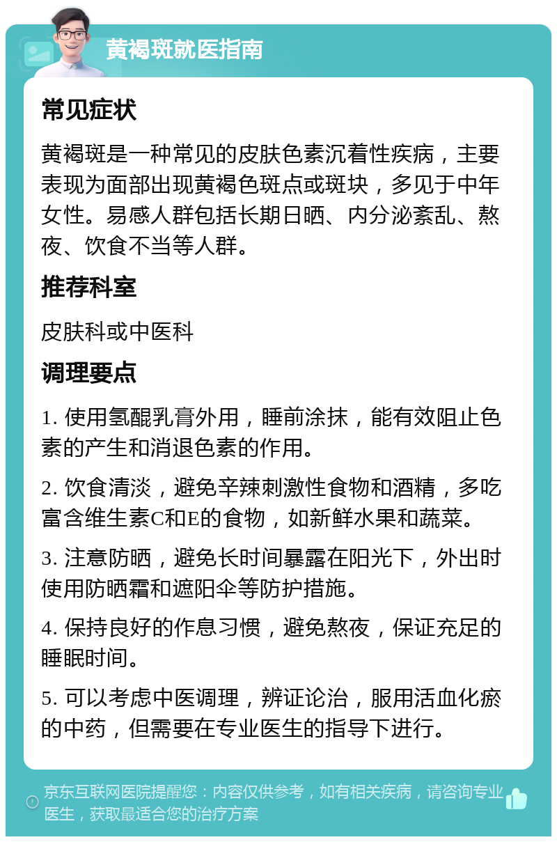 黄褐斑就医指南 常见症状 黄褐斑是一种常见的皮肤色素沉着性疾病，主要表现为面部出现黄褐色斑点或斑块，多见于中年女性。易感人群包括长期日晒、内分泌紊乱、熬夜、饮食不当等人群。 推荐科室 皮肤科或中医科 调理要点 1. 使用氢醌乳膏外用，睡前涂抹，能有效阻止色素的产生和消退色素的作用。 2. 饮食清淡，避免辛辣刺激性食物和酒精，多吃富含维生素C和E的食物，如新鲜水果和蔬菜。 3. 注意防晒，避免长时间暴露在阳光下，外出时使用防晒霜和遮阳伞等防护措施。 4. 保持良好的作息习惯，避免熬夜，保证充足的睡眠时间。 5. 可以考虑中医调理，辨证论治，服用活血化瘀的中药，但需要在专业医生的指导下进行。