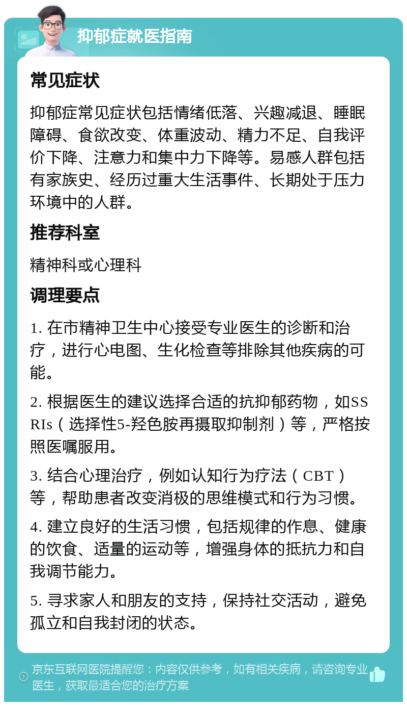 抑郁症就医指南 常见症状 抑郁症常见症状包括情绪低落、兴趣减退、睡眠障碍、食欲改变、体重波动、精力不足、自我评价下降、注意力和集中力下降等。易感人群包括有家族史、经历过重大生活事件、长期处于压力环境中的人群。 推荐科室 精神科或心理科 调理要点 1. 在市精神卫生中心接受专业医生的诊断和治疗，进行心电图、生化检查等排除其他疾病的可能。 2. 根据医生的建议选择合适的抗抑郁药物，如SSRIs（选择性5-羟色胺再摄取抑制剂）等，严格按照医嘱服用。 3. 结合心理治疗，例如认知行为疗法（CBT）等，帮助患者改变消极的思维模式和行为习惯。 4. 建立良好的生活习惯，包括规律的作息、健康的饮食、适量的运动等，增强身体的抵抗力和自我调节能力。 5. 寻求家人和朋友的支持，保持社交活动，避免孤立和自我封闭的状态。