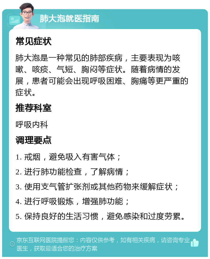 肺大泡就医指南 常见症状 肺大泡是一种常见的肺部疾病，主要表现为咳嗽、咳痰、气短、胸闷等症状。随着病情的发展，患者可能会出现呼吸困难、胸痛等更严重的症状。 推荐科室 呼吸内科 调理要点 1. 戒烟，避免吸入有害气体； 2. 进行肺功能检查，了解病情； 3. 使用支气管扩张剂或其他药物来缓解症状； 4. 进行呼吸锻炼，增强肺功能； 5. 保持良好的生活习惯，避免感染和过度劳累。