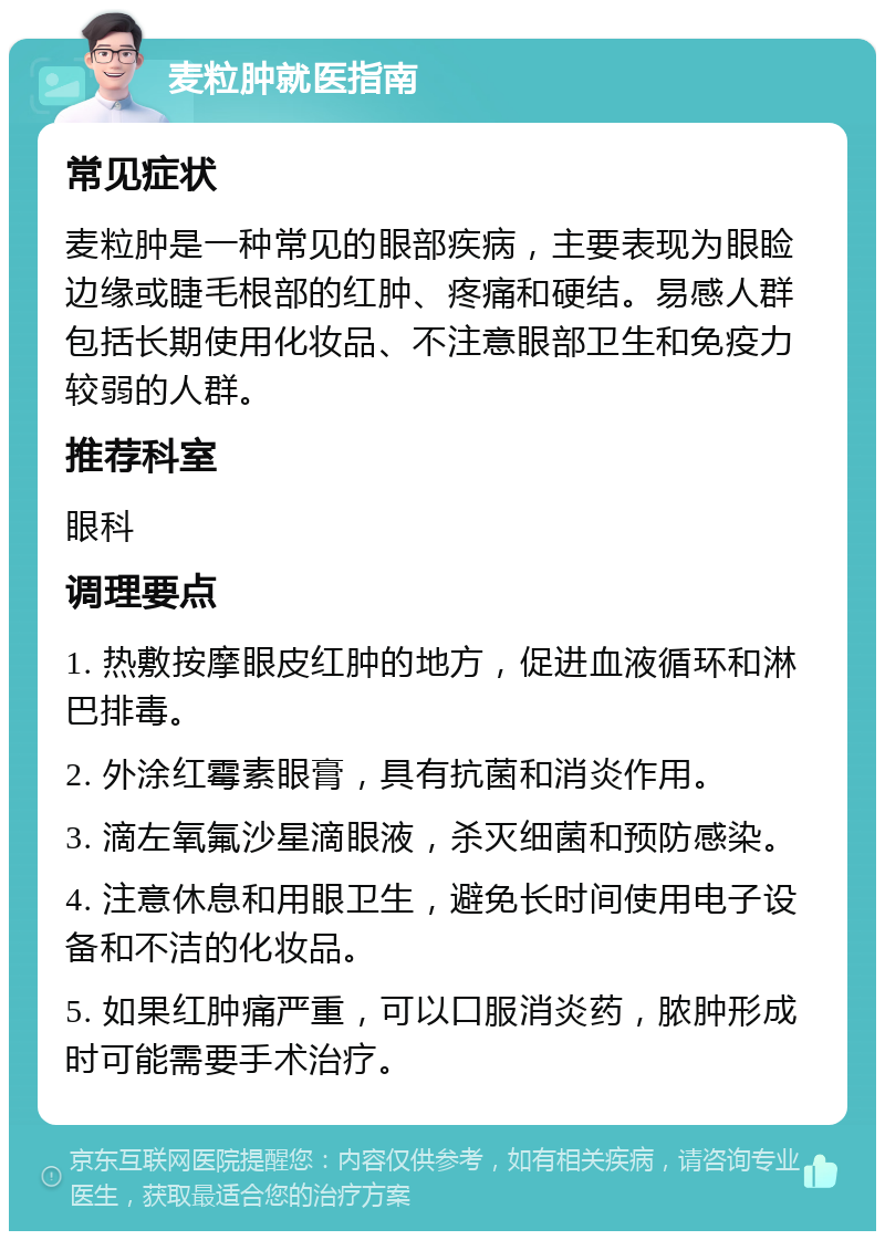 麦粒肿就医指南 常见症状 麦粒肿是一种常见的眼部疾病，主要表现为眼睑边缘或睫毛根部的红肿、疼痛和硬结。易感人群包括长期使用化妆品、不注意眼部卫生和免疫力较弱的人群。 推荐科室 眼科 调理要点 1. 热敷按摩眼皮红肿的地方，促进血液循环和淋巴排毒。 2. 外涂红霉素眼膏，具有抗菌和消炎作用。 3. 滴左氧氟沙星滴眼液，杀灭细菌和预防感染。 4. 注意休息和用眼卫生，避免长时间使用电子设备和不洁的化妆品。 5. 如果红肿痛严重，可以口服消炎药，脓肿形成时可能需要手术治疗。