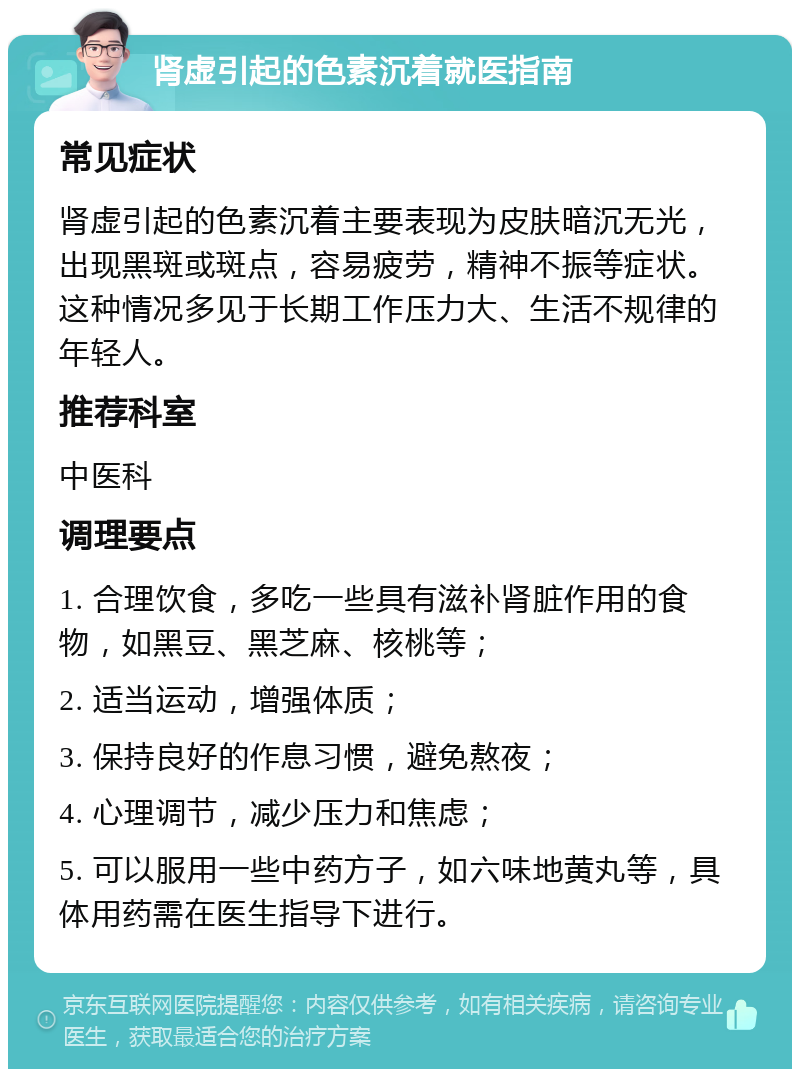 肾虚引起的色素沉着就医指南 常见症状 肾虚引起的色素沉着主要表现为皮肤暗沉无光，出现黑斑或斑点，容易疲劳，精神不振等症状。这种情况多见于长期工作压力大、生活不规律的年轻人。 推荐科室 中医科 调理要点 1. 合理饮食，多吃一些具有滋补肾脏作用的食物，如黑豆、黑芝麻、核桃等； 2. 适当运动，增强体质； 3. 保持良好的作息习惯，避免熬夜； 4. 心理调节，减少压力和焦虑； 5. 可以服用一些中药方子，如六味地黄丸等，具体用药需在医生指导下进行。