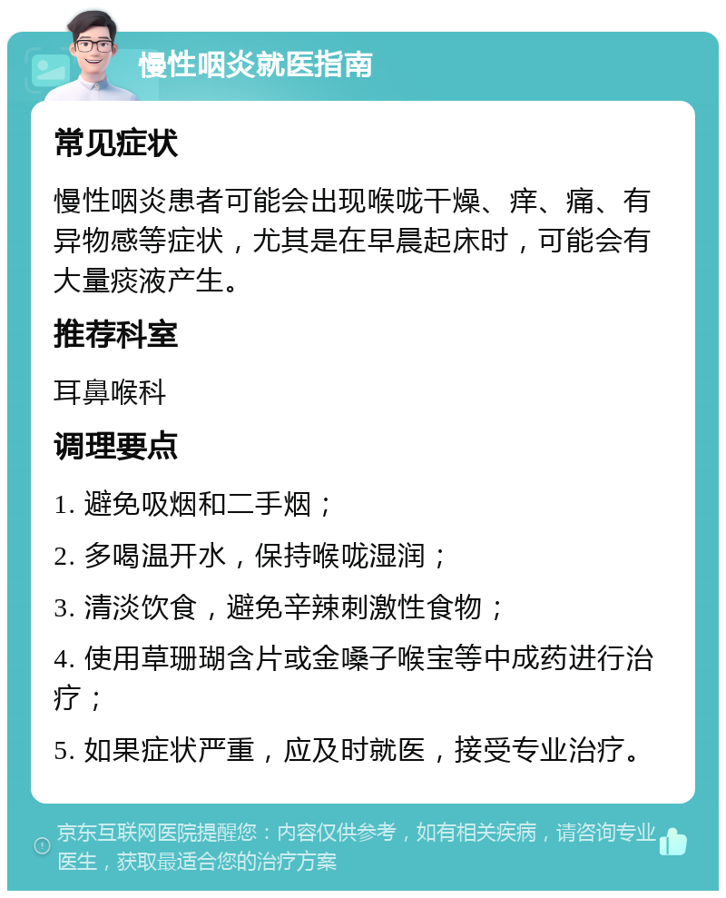 慢性咽炎就医指南 常见症状 慢性咽炎患者可能会出现喉咙干燥、痒、痛、有异物感等症状，尤其是在早晨起床时，可能会有大量痰液产生。 推荐科室 耳鼻喉科 调理要点 1. 避免吸烟和二手烟； 2. 多喝温开水，保持喉咙湿润； 3. 清淡饮食，避免辛辣刺激性食物； 4. 使用草珊瑚含片或金嗓子喉宝等中成药进行治疗； 5. 如果症状严重，应及时就医，接受专业治疗。