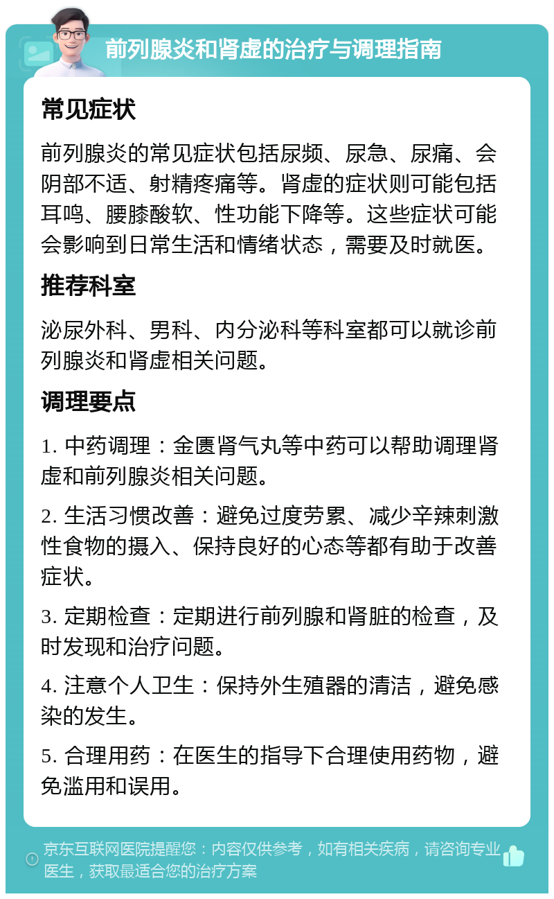 前列腺炎和肾虚的治疗与调理指南 常见症状 前列腺炎的常见症状包括尿频、尿急、尿痛、会阴部不适、射精疼痛等。肾虚的症状则可能包括耳鸣、腰膝酸软、性功能下降等。这些症状可能会影响到日常生活和情绪状态，需要及时就医。 推荐科室 泌尿外科、男科、内分泌科等科室都可以就诊前列腺炎和肾虚相关问题。 调理要点 1. 中药调理：金匮肾气丸等中药可以帮助调理肾虚和前列腺炎相关问题。 2. 生活习惯改善：避免过度劳累、减少辛辣刺激性食物的摄入、保持良好的心态等都有助于改善症状。 3. 定期检查：定期进行前列腺和肾脏的检查，及时发现和治疗问题。 4. 注意个人卫生：保持外生殖器的清洁，避免感染的发生。 5. 合理用药：在医生的指导下合理使用药物，避免滥用和误用。