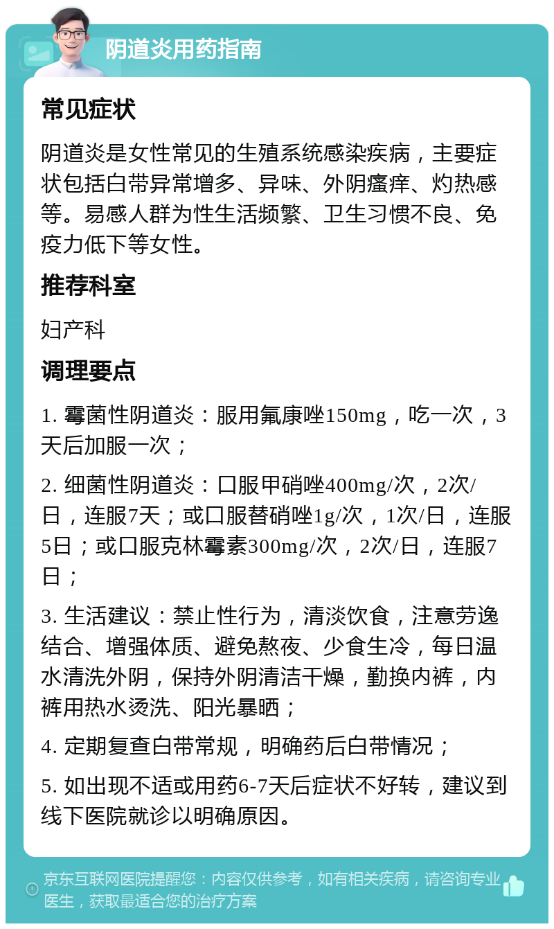 阴道炎用药指南 常见症状 阴道炎是女性常见的生殖系统感染疾病，主要症状包括白带异常增多、异味、外阴瘙痒、灼热感等。易感人群为性生活频繁、卫生习惯不良、免疫力低下等女性。 推荐科室 妇产科 调理要点 1. 霉菌性阴道炎：服用氟康唑150mg，吃一次，3天后加服一次； 2. 细菌性阴道炎：口服甲硝唑400mg/次，2次/日，连服7天；或口服替硝唑1g/次，1次/日，连服5日；或口服克林霉素300mg/次，2次/日，连服7日； 3. 生活建议：禁止性行为，清淡饮食，注意劳逸结合、增强体质、避免熬夜、少食生冷，每日温水清洗外阴，保持外阴清洁干燥，勤换内裤，内裤用热水烫洗、阳光暴晒； 4. 定期复查白带常规，明确药后白带情况； 5. 如出现不适或用药6-7天后症状不好转，建议到线下医院就诊以明确原因。