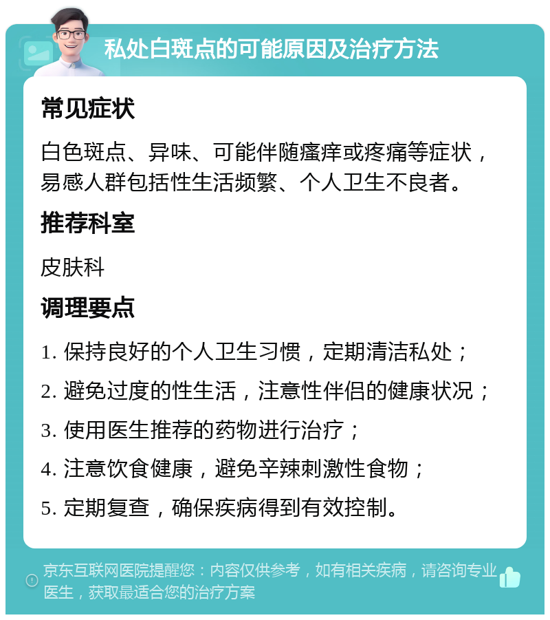 私处白斑点的可能原因及治疗方法 常见症状 白色斑点、异味、可能伴随瘙痒或疼痛等症状，易感人群包括性生活频繁、个人卫生不良者。 推荐科室 皮肤科 调理要点 1. 保持良好的个人卫生习惯，定期清洁私处； 2. 避免过度的性生活，注意性伴侣的健康状况； 3. 使用医生推荐的药物进行治疗； 4. 注意饮食健康，避免辛辣刺激性食物； 5. 定期复查，确保疾病得到有效控制。