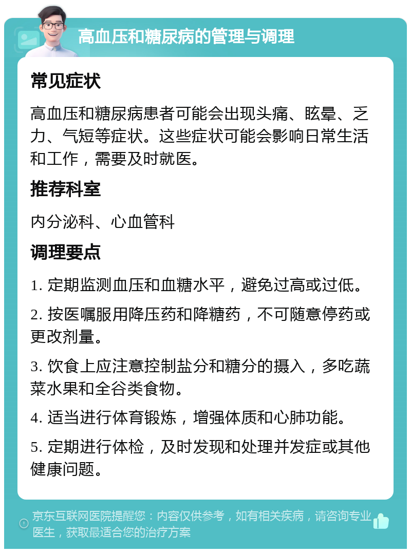 高血压和糖尿病的管理与调理 常见症状 高血压和糖尿病患者可能会出现头痛、眩晕、乏力、气短等症状。这些症状可能会影响日常生活和工作，需要及时就医。 推荐科室 内分泌科、心血管科 调理要点 1. 定期监测血压和血糖水平，避免过高或过低。 2. 按医嘱服用降压药和降糖药，不可随意停药或更改剂量。 3. 饮食上应注意控制盐分和糖分的摄入，多吃蔬菜水果和全谷类食物。 4. 适当进行体育锻炼，增强体质和心肺功能。 5. 定期进行体检，及时发现和处理并发症或其他健康问题。