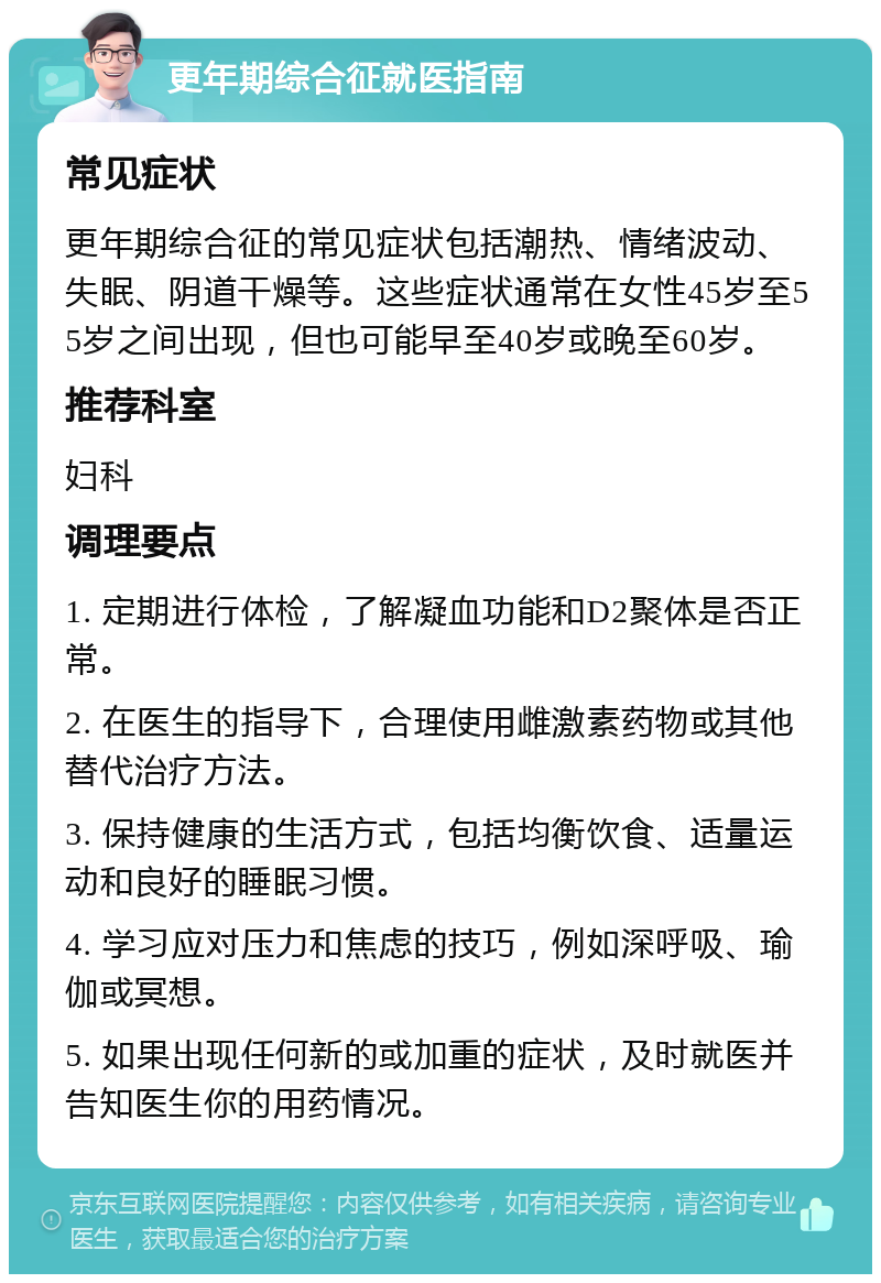 更年期综合征就医指南 常见症状 更年期综合征的常见症状包括潮热、情绪波动、失眠、阴道干燥等。这些症状通常在女性45岁至55岁之间出现，但也可能早至40岁或晚至60岁。 推荐科室 妇科 调理要点 1. 定期进行体检，了解凝血功能和D2聚体是否正常。 2. 在医生的指导下，合理使用雌激素药物或其他替代治疗方法。 3. 保持健康的生活方式，包括均衡饮食、适量运动和良好的睡眠习惯。 4. 学习应对压力和焦虑的技巧，例如深呼吸、瑜伽或冥想。 5. 如果出现任何新的或加重的症状，及时就医并告知医生你的用药情况。