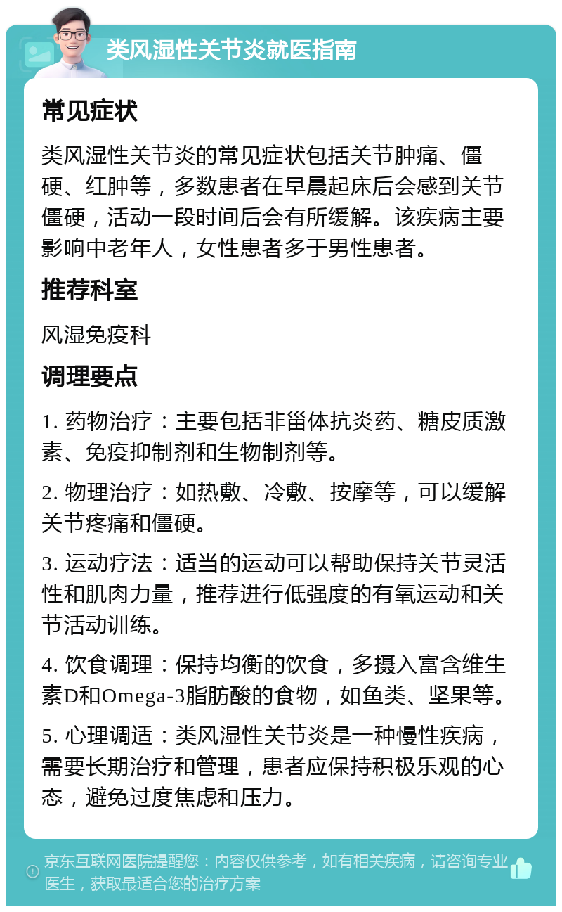 类风湿性关节炎就医指南 常见症状 类风湿性关节炎的常见症状包括关节肿痛、僵硬、红肿等，多数患者在早晨起床后会感到关节僵硬，活动一段时间后会有所缓解。该疾病主要影响中老年人，女性患者多于男性患者。 推荐科室 风湿免疫科 调理要点 1. 药物治疗：主要包括非甾体抗炎药、糖皮质激素、免疫抑制剂和生物制剂等。 2. 物理治疗：如热敷、冷敷、按摩等，可以缓解关节疼痛和僵硬。 3. 运动疗法：适当的运动可以帮助保持关节灵活性和肌肉力量，推荐进行低强度的有氧运动和关节活动训练。 4. 饮食调理：保持均衡的饮食，多摄入富含维生素D和Omega-3脂肪酸的食物，如鱼类、坚果等。 5. 心理调适：类风湿性关节炎是一种慢性疾病，需要长期治疗和管理，患者应保持积极乐观的心态，避免过度焦虑和压力。