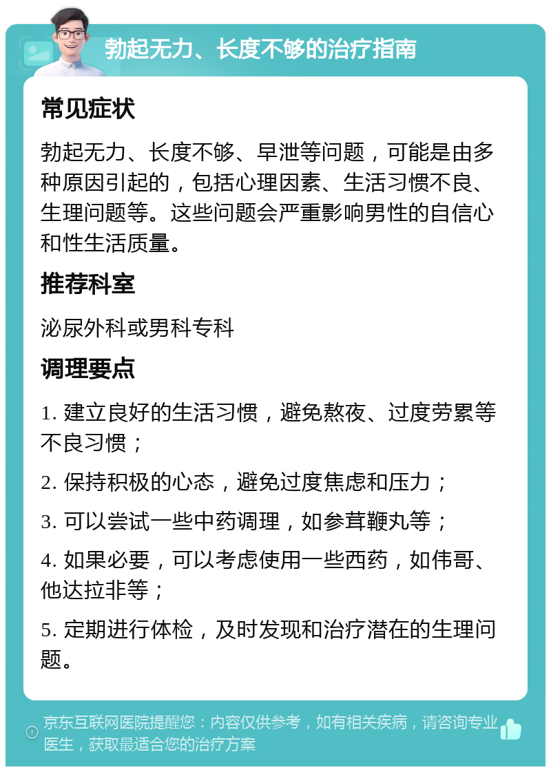 勃起无力、长度不够的治疗指南 常见症状 勃起无力、长度不够、早泄等问题，可能是由多种原因引起的，包括心理因素、生活习惯不良、生理问题等。这些问题会严重影响男性的自信心和性生活质量。 推荐科室 泌尿外科或男科专科 调理要点 1. 建立良好的生活习惯，避免熬夜、过度劳累等不良习惯； 2. 保持积极的心态，避免过度焦虑和压力； 3. 可以尝试一些中药调理，如参茸鞭丸等； 4. 如果必要，可以考虑使用一些西药，如伟哥、他达拉非等； 5. 定期进行体检，及时发现和治疗潜在的生理问题。