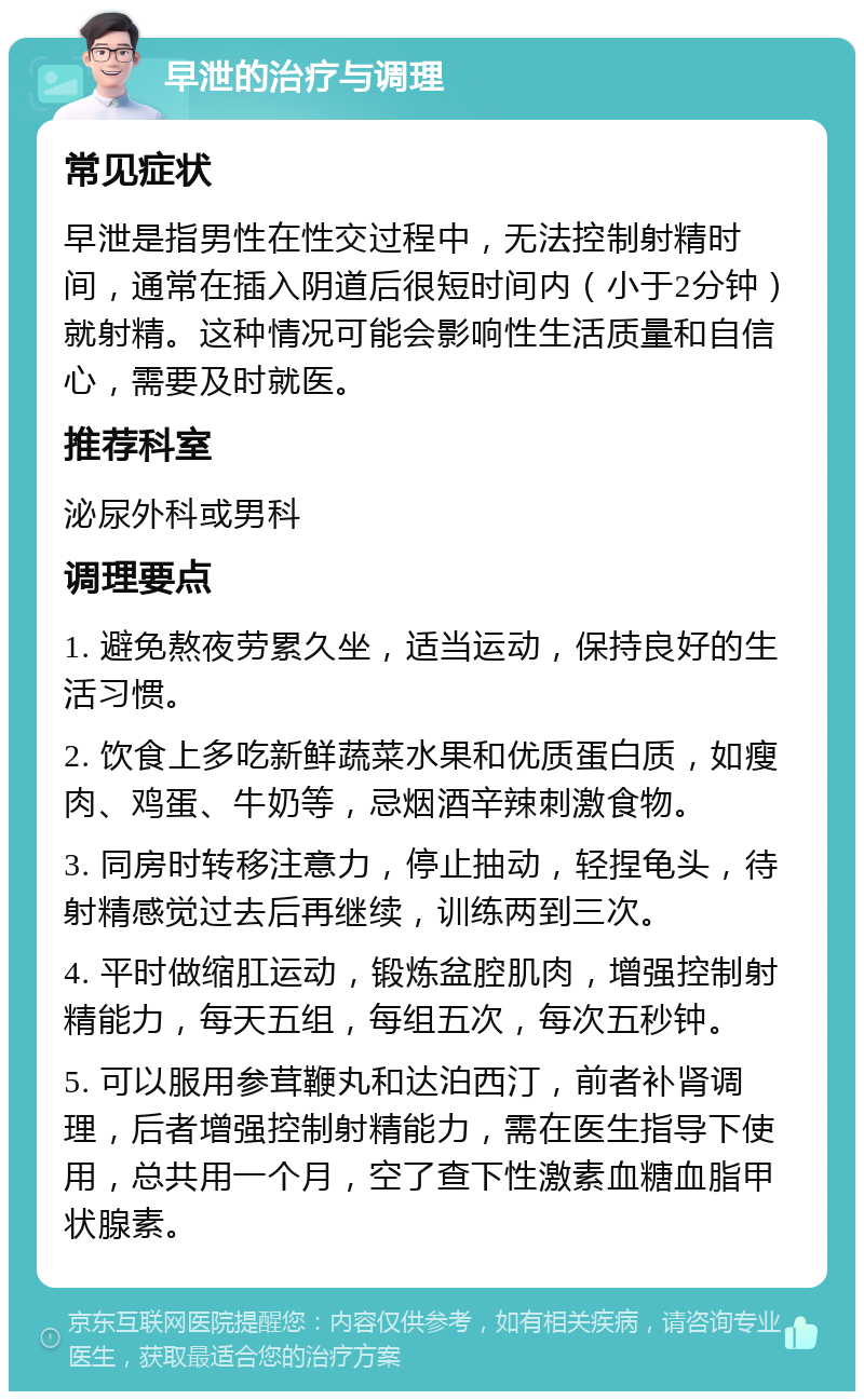 早泄的治疗与调理 常见症状 早泄是指男性在性交过程中，无法控制射精时间，通常在插入阴道后很短时间内（小于2分钟）就射精。这种情况可能会影响性生活质量和自信心，需要及时就医。 推荐科室 泌尿外科或男科 调理要点 1. 避免熬夜劳累久坐，适当运动，保持良好的生活习惯。 2. 饮食上多吃新鲜蔬菜水果和优质蛋白质，如瘦肉、鸡蛋、牛奶等，忌烟酒辛辣刺激食物。 3. 同房时转移注意力，停止抽动，轻捏龟头，待射精感觉过去后再继续，训练两到三次。 4. 平时做缩肛运动，锻炼盆腔肌肉，增强控制射精能力，每天五组，每组五次，每次五秒钟。 5. 可以服用参茸鞭丸和达泊西汀，前者补肾调理，后者增强控制射精能力，需在医生指导下使用，总共用一个月，空了查下性激素血糖血脂甲状腺素。