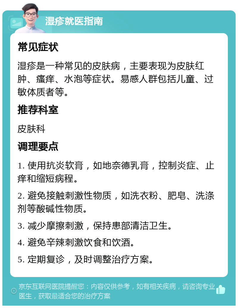 湿疹就医指南 常见症状 湿疹是一种常见的皮肤病，主要表现为皮肤红肿、瘙痒、水泡等症状。易感人群包括儿童、过敏体质者等。 推荐科室 皮肤科 调理要点 1. 使用抗炎软膏，如地奈德乳膏，控制炎症、止痒和缩短病程。 2. 避免接触刺激性物质，如洗衣粉、肥皂、洗涤剂等酸碱性物质。 3. 减少摩擦刺激，保持患部清洁卫生。 4. 避免辛辣刺激饮食和饮酒。 5. 定期复诊，及时调整治疗方案。