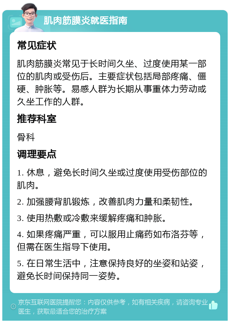 肌肉筋膜炎就医指南 常见症状 肌肉筋膜炎常见于长时间久坐、过度使用某一部位的肌肉或受伤后。主要症状包括局部疼痛、僵硬、肿胀等。易感人群为长期从事重体力劳动或久坐工作的人群。 推荐科室 骨科 调理要点 1. 休息，避免长时间久坐或过度使用受伤部位的肌肉。 2. 加强腰背肌锻炼，改善肌肉力量和柔韧性。 3. 使用热敷或冷敷来缓解疼痛和肿胀。 4. 如果疼痛严重，可以服用止痛药如布洛芬等，但需在医生指导下使用。 5. 在日常生活中，注意保持良好的坐姿和站姿，避免长时间保持同一姿势。