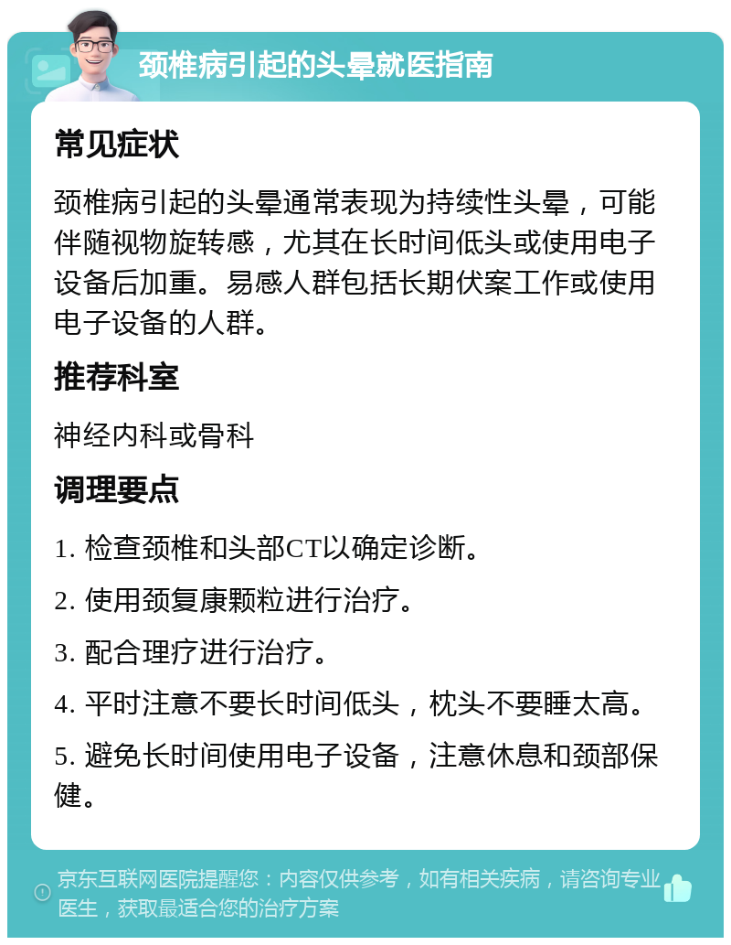 颈椎病引起的头晕就医指南 常见症状 颈椎病引起的头晕通常表现为持续性头晕，可能伴随视物旋转感，尤其在长时间低头或使用电子设备后加重。易感人群包括长期伏案工作或使用电子设备的人群。 推荐科室 神经内科或骨科 调理要点 1. 检查颈椎和头部CT以确定诊断。 2. 使用颈复康颗粒进行治疗。 3. 配合理疗进行治疗。 4. 平时注意不要长时间低头，枕头不要睡太高。 5. 避免长时间使用电子设备，注意休息和颈部保健。