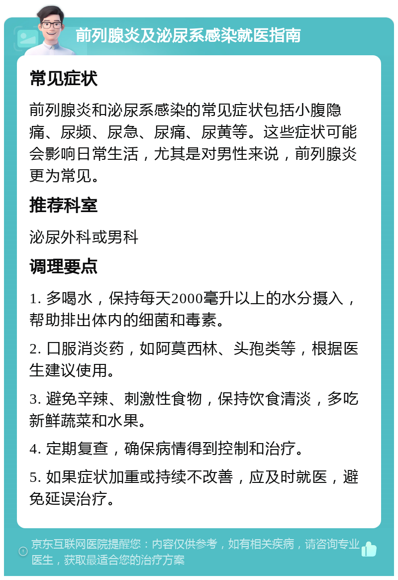 前列腺炎及泌尿系感染就医指南 常见症状 前列腺炎和泌尿系感染的常见症状包括小腹隐痛、尿频、尿急、尿痛、尿黄等。这些症状可能会影响日常生活，尤其是对男性来说，前列腺炎更为常见。 推荐科室 泌尿外科或男科 调理要点 1. 多喝水，保持每天2000毫升以上的水分摄入，帮助排出体内的细菌和毒素。 2. 口服消炎药，如阿莫西林、头孢类等，根据医生建议使用。 3. 避免辛辣、刺激性食物，保持饮食清淡，多吃新鲜蔬菜和水果。 4. 定期复查，确保病情得到控制和治疗。 5. 如果症状加重或持续不改善，应及时就医，避免延误治疗。