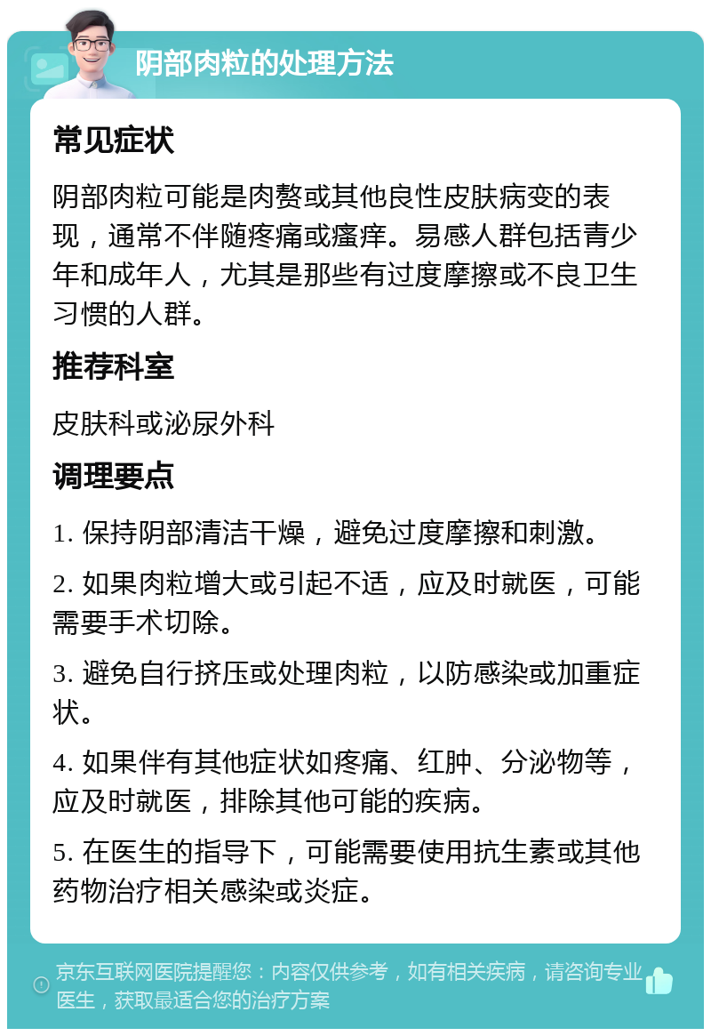 阴部肉粒的处理方法 常见症状 阴部肉粒可能是肉赘或其他良性皮肤病变的表现，通常不伴随疼痛或瘙痒。易感人群包括青少年和成年人，尤其是那些有过度摩擦或不良卫生习惯的人群。 推荐科室 皮肤科或泌尿外科 调理要点 1. 保持阴部清洁干燥，避免过度摩擦和刺激。 2. 如果肉粒增大或引起不适，应及时就医，可能需要手术切除。 3. 避免自行挤压或处理肉粒，以防感染或加重症状。 4. 如果伴有其他症状如疼痛、红肿、分泌物等，应及时就医，排除其他可能的疾病。 5. 在医生的指导下，可能需要使用抗生素或其他药物治疗相关感染或炎症。