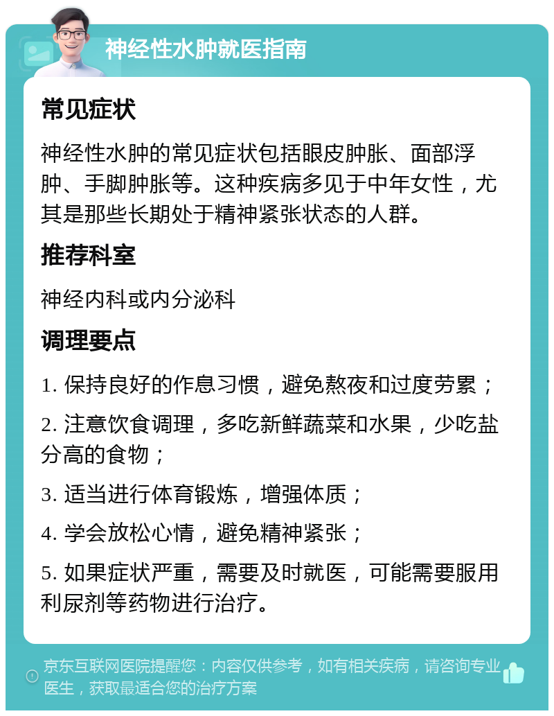 神经性水肿就医指南 常见症状 神经性水肿的常见症状包括眼皮肿胀、面部浮肿、手脚肿胀等。这种疾病多见于中年女性，尤其是那些长期处于精神紧张状态的人群。 推荐科室 神经内科或内分泌科 调理要点 1. 保持良好的作息习惯，避免熬夜和过度劳累； 2. 注意饮食调理，多吃新鲜蔬菜和水果，少吃盐分高的食物； 3. 适当进行体育锻炼，增强体质； 4. 学会放松心情，避免精神紧张； 5. 如果症状严重，需要及时就医，可能需要服用利尿剂等药物进行治疗。