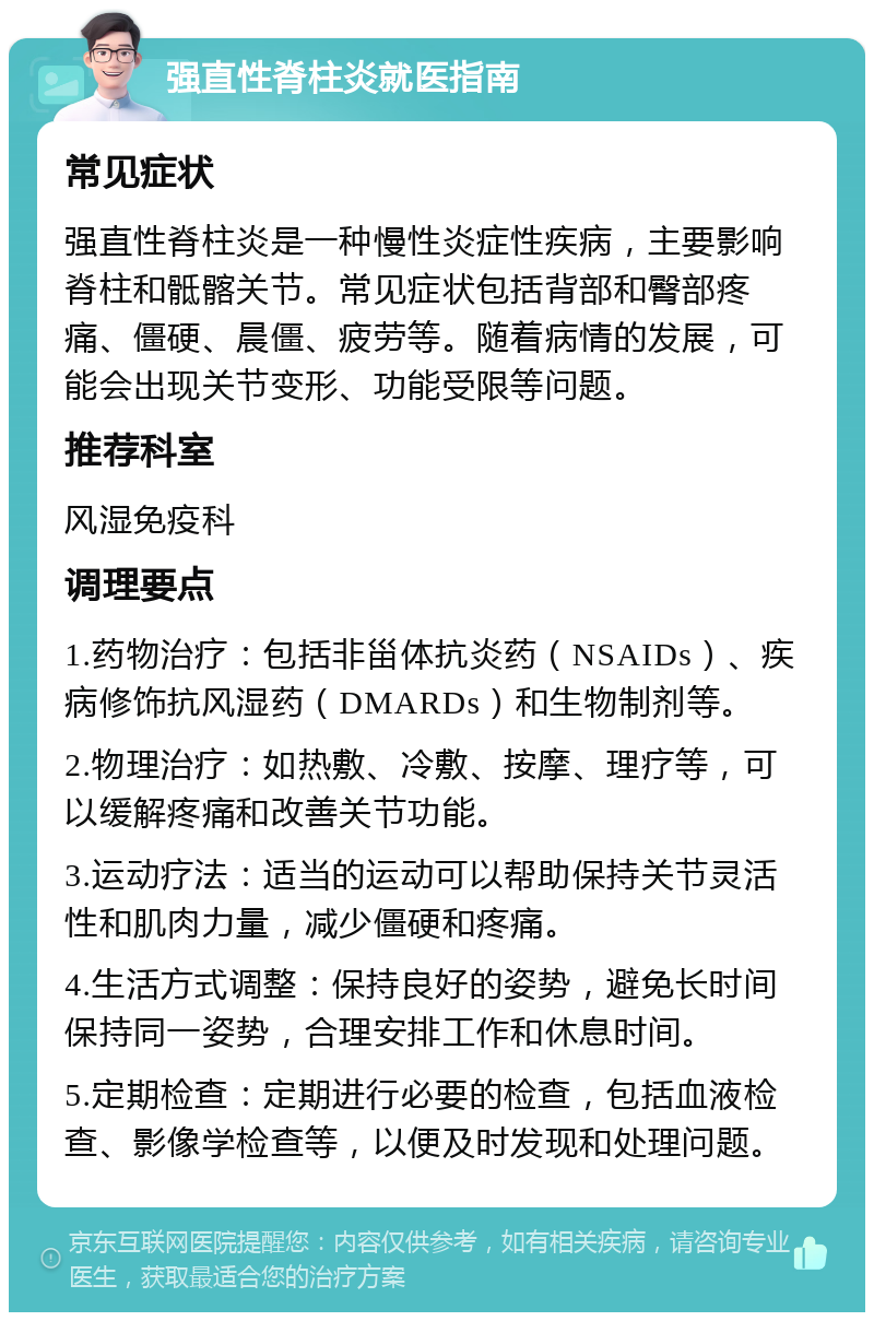 强直性脊柱炎就医指南 常见症状 强直性脊柱炎是一种慢性炎症性疾病，主要影响脊柱和骶髂关节。常见症状包括背部和臀部疼痛、僵硬、晨僵、疲劳等。随着病情的发展，可能会出现关节变形、功能受限等问题。 推荐科室 风湿免疫科 调理要点 1.药物治疗：包括非甾体抗炎药（NSAIDs）、疾病修饰抗风湿药（DMARDs）和生物制剂等。 2.物理治疗：如热敷、冷敷、按摩、理疗等，可以缓解疼痛和改善关节功能。 3.运动疗法：适当的运动可以帮助保持关节灵活性和肌肉力量，减少僵硬和疼痛。 4.生活方式调整：保持良好的姿势，避免长时间保持同一姿势，合理安排工作和休息时间。 5.定期检查：定期进行必要的检查，包括血液检查、影像学检查等，以便及时发现和处理问题。