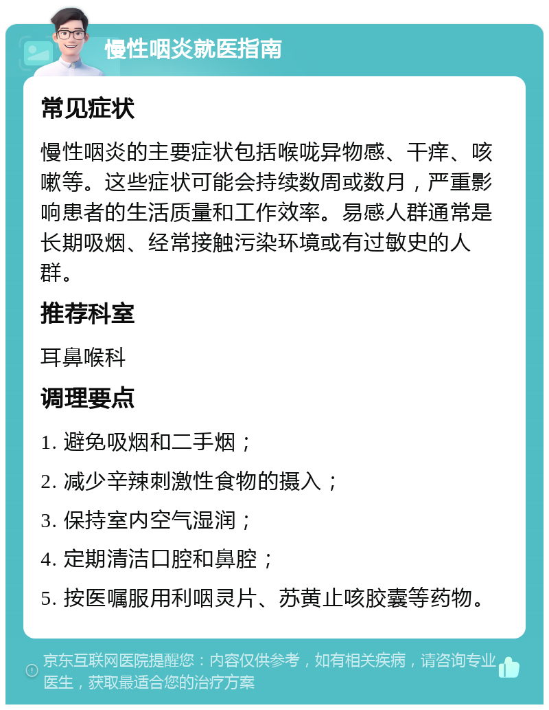 慢性咽炎就医指南 常见症状 慢性咽炎的主要症状包括喉咙异物感、干痒、咳嗽等。这些症状可能会持续数周或数月，严重影响患者的生活质量和工作效率。易感人群通常是长期吸烟、经常接触污染环境或有过敏史的人群。 推荐科室 耳鼻喉科 调理要点 1. 避免吸烟和二手烟； 2. 减少辛辣刺激性食物的摄入； 3. 保持室内空气湿润； 4. 定期清洁口腔和鼻腔； 5. 按医嘱服用利咽灵片、苏黄止咳胶囊等药物。