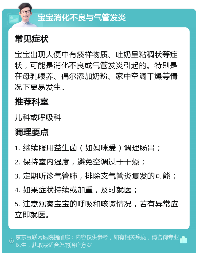 宝宝消化不良与气管发炎 常见症状 宝宝出现大便中有痰样物质、吐奶呈粘稠状等症状，可能是消化不良或气管发炎引起的。特别是在母乳喂养、偶尔添加奶粉、家中空调干燥等情况下更易发生。 推荐科室 儿科或呼吸科 调理要点 1. 继续服用益生菌（如妈咪爱）调理肠胃； 2. 保持室内湿度，避免空调过于干燥； 3. 定期听诊气管肺，排除支气管炎复发的可能； 4. 如果症状持续或加重，及时就医； 5. 注意观察宝宝的呼吸和咳嗽情况，若有异常应立即就医。