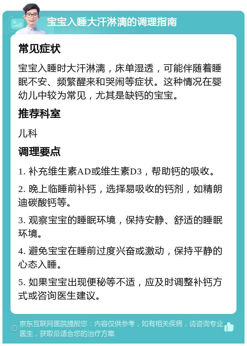 宝宝入睡大汗淋漓的调理指南 常见症状 宝宝入睡时大汗淋漓，床单湿透，可能伴随着睡眠不安、频繁醒来和哭闹等症状。这种情况在婴幼儿中较为常见，尤其是缺钙的宝宝。 推荐科室 儿科 调理要点 1. 补充维生素AD或维生素D3，帮助钙的吸收。 2. 晚上临睡前补钙，选择易吸收的钙剂，如精朗迪碳酸钙等。 3. 观察宝宝的睡眠环境，保持安静、舒适的睡眠环境。 4. 避免宝宝在睡前过度兴奋或激动，保持平静的心态入睡。 5. 如果宝宝出现便秘等不适，应及时调整补钙方式或咨询医生建议。