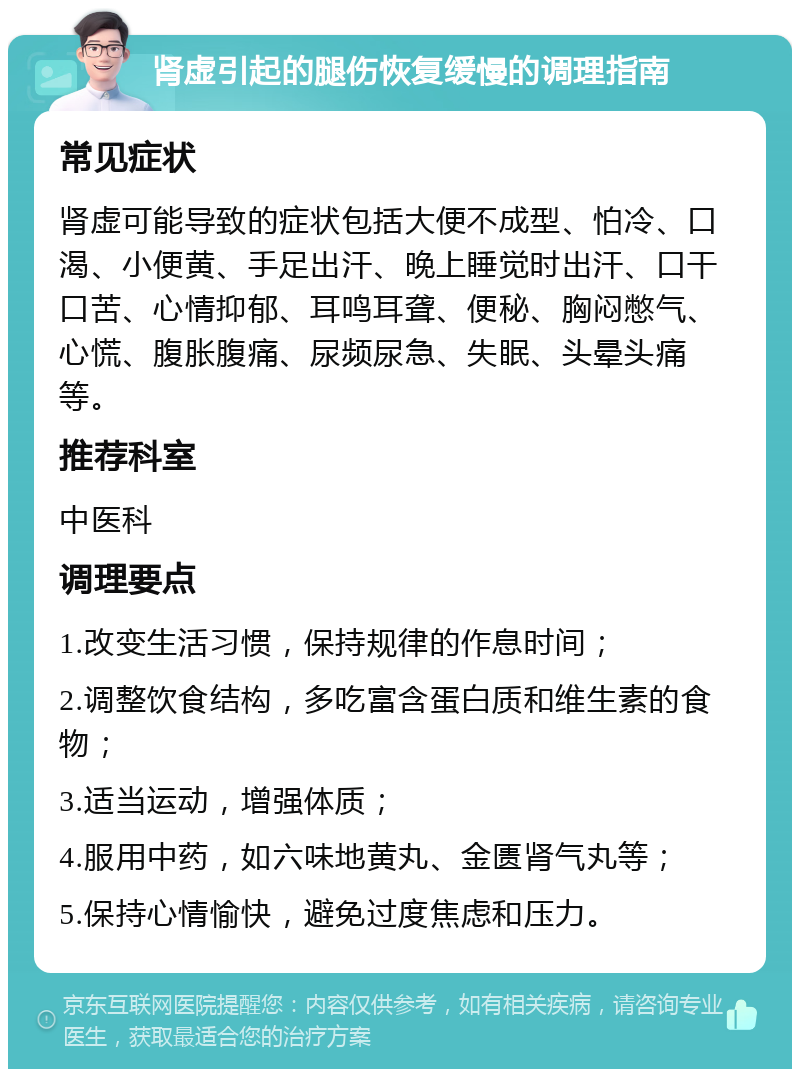 肾虚引起的腿伤恢复缓慢的调理指南 常见症状 肾虚可能导致的症状包括大便不成型、怕冷、口渴、小便黄、手足出汗、晚上睡觉时出汗、口干口苦、心情抑郁、耳鸣耳聋、便秘、胸闷憋气、心慌、腹胀腹痛、尿频尿急、失眠、头晕头痛等。 推荐科室 中医科 调理要点 1.改变生活习惯，保持规律的作息时间； 2.调整饮食结构，多吃富含蛋白质和维生素的食物； 3.适当运动，增强体质； 4.服用中药，如六味地黄丸、金匮肾气丸等； 5.保持心情愉快，避免过度焦虑和压力。