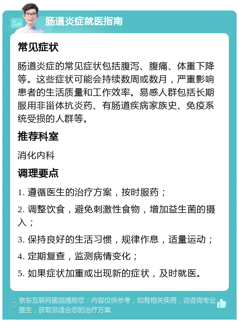 肠道炎症就医指南 常见症状 肠道炎症的常见症状包括腹泻、腹痛、体重下降等。这些症状可能会持续数周或数月，严重影响患者的生活质量和工作效率。易感人群包括长期服用非甾体抗炎药、有肠道疾病家族史、免疫系统受损的人群等。 推荐科室 消化内科 调理要点 1. 遵循医生的治疗方案，按时服药； 2. 调整饮食，避免刺激性食物，增加益生菌的摄入； 3. 保持良好的生活习惯，规律作息，适量运动； 4. 定期复查，监测病情变化； 5. 如果症状加重或出现新的症状，及时就医。