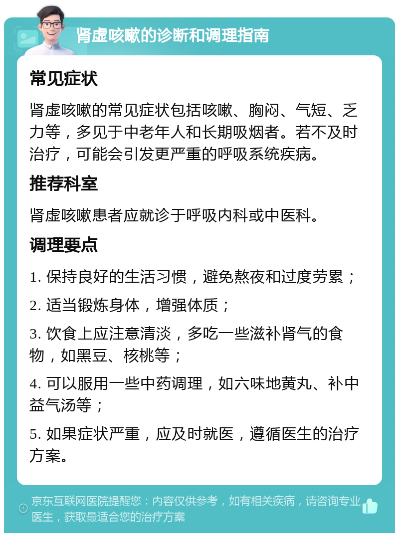 肾虚咳嗽的诊断和调理指南 常见症状 肾虚咳嗽的常见症状包括咳嗽、胸闷、气短、乏力等，多见于中老年人和长期吸烟者。若不及时治疗，可能会引发更严重的呼吸系统疾病。 推荐科室 肾虚咳嗽患者应就诊于呼吸内科或中医科。 调理要点 1. 保持良好的生活习惯，避免熬夜和过度劳累； 2. 适当锻炼身体，增强体质； 3. 饮食上应注意清淡，多吃一些滋补肾气的食物，如黑豆、核桃等； 4. 可以服用一些中药调理，如六味地黄丸、补中益气汤等； 5. 如果症状严重，应及时就医，遵循医生的治疗方案。