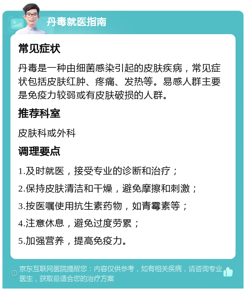 丹毒就医指南 常见症状 丹毒是一种由细菌感染引起的皮肤疾病，常见症状包括皮肤红肿、疼痛、发热等。易感人群主要是免疫力较弱或有皮肤破损的人群。 推荐科室 皮肤科或外科 调理要点 1.及时就医，接受专业的诊断和治疗； 2.保持皮肤清洁和干燥，避免摩擦和刺激； 3.按医嘱使用抗生素药物，如青霉素等； 4.注意休息，避免过度劳累； 5.加强营养，提高免疫力。