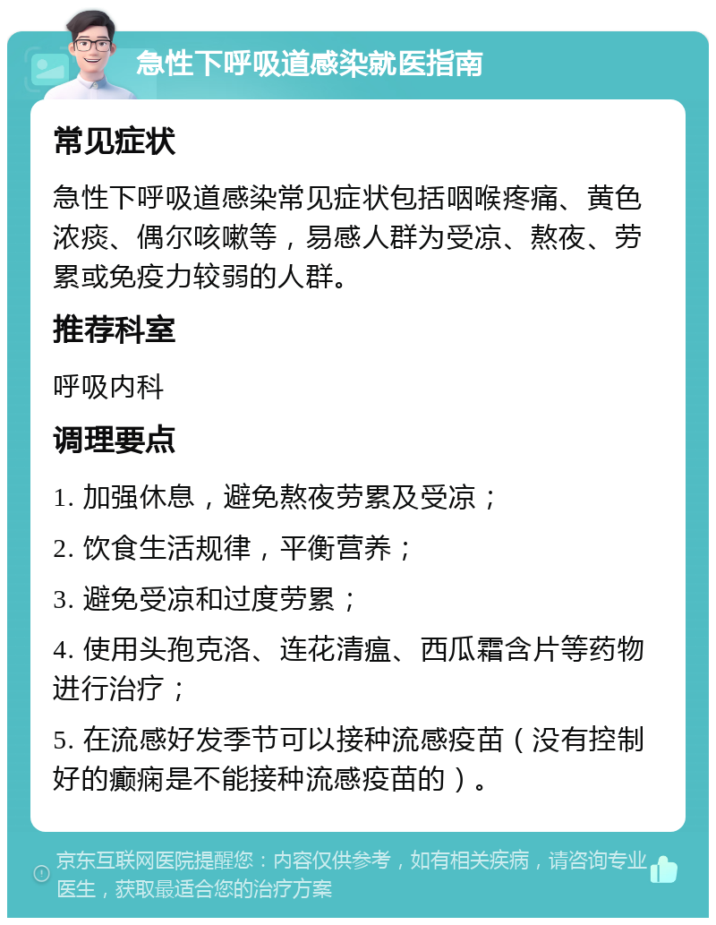 急性下呼吸道感染就医指南 常见症状 急性下呼吸道感染常见症状包括咽喉疼痛、黄色浓痰、偶尔咳嗽等，易感人群为受凉、熬夜、劳累或免疫力较弱的人群。 推荐科室 呼吸内科 调理要点 1. 加强休息，避免熬夜劳累及受凉； 2. 饮食生活规律，平衡营养； 3. 避免受凉和过度劳累； 4. 使用头孢克洛、连花清瘟、西瓜霜含片等药物进行治疗； 5. 在流感好发季节可以接种流感疫苗（没有控制好的癫痫是不能接种流感疫苗的）。