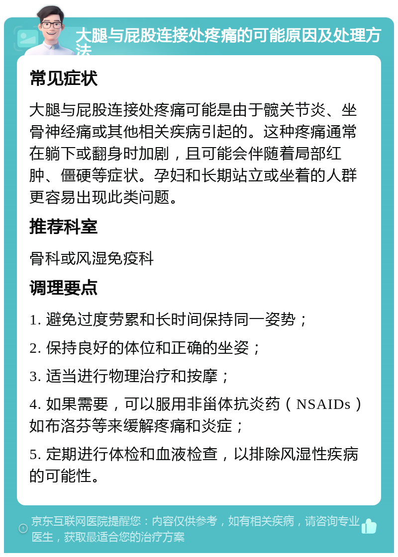 大腿与屁股连接处疼痛的可能原因及处理方法 常见症状 大腿与屁股连接处疼痛可能是由于髋关节炎、坐骨神经痛或其他相关疾病引起的。这种疼痛通常在躺下或翻身时加剧，且可能会伴随着局部红肿、僵硬等症状。孕妇和长期站立或坐着的人群更容易出现此类问题。 推荐科室 骨科或风湿免疫科 调理要点 1. 避免过度劳累和长时间保持同一姿势； 2. 保持良好的体位和正确的坐姿； 3. 适当进行物理治疗和按摩； 4. 如果需要，可以服用非甾体抗炎药（NSAIDs）如布洛芬等来缓解疼痛和炎症； 5. 定期进行体检和血液检查，以排除风湿性疾病的可能性。