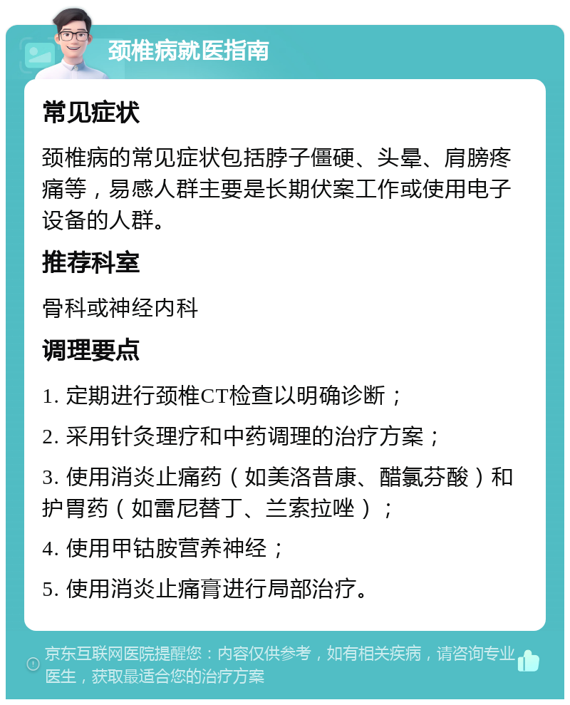 颈椎病就医指南 常见症状 颈椎病的常见症状包括脖子僵硬、头晕、肩膀疼痛等，易感人群主要是长期伏案工作或使用电子设备的人群。 推荐科室 骨科或神经内科 调理要点 1. 定期进行颈椎CT检查以明确诊断； 2. 采用针灸理疗和中药调理的治疗方案； 3. 使用消炎止痛药（如美洛昔康、醋氯芬酸）和护胃药（如雷尼替丁、兰索拉唑）； 4. 使用甲钴胺营养神经； 5. 使用消炎止痛膏进行局部治疗。