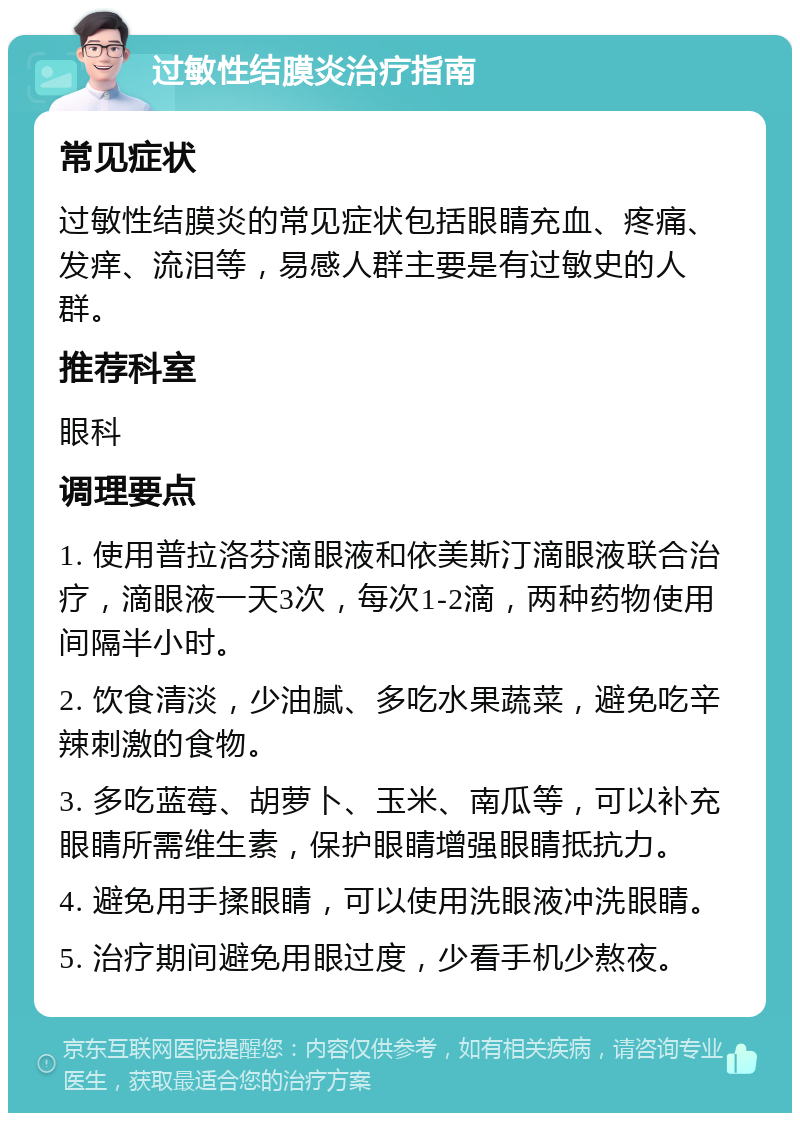 过敏性结膜炎治疗指南 常见症状 过敏性结膜炎的常见症状包括眼睛充血、疼痛、发痒、流泪等，易感人群主要是有过敏史的人群。 推荐科室 眼科 调理要点 1. 使用普拉洛芬滴眼液和依美斯汀滴眼液联合治疗，滴眼液一天3次，每次1-2滴，两种药物使用间隔半小时。 2. 饮食清淡，少油腻、多吃水果蔬菜，避免吃辛辣刺激的食物。 3. 多吃蓝莓、胡萝卜、玉米、南瓜等，可以补充眼睛所需维生素，保护眼睛增强眼睛抵抗力。 4. 避免用手揉眼睛，可以使用洗眼液冲洗眼睛。 5. 治疗期间避免用眼过度，少看手机少熬夜。