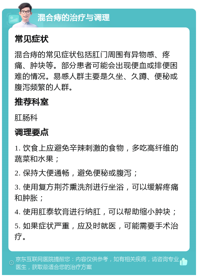 混合痔的治疗与调理 常见症状 混合痔的常见症状包括肛门周围有异物感、疼痛、肿块等。部分患者可能会出现便血或排便困难的情况。易感人群主要是久坐、久蹲、便秘或腹泻频繁的人群。 推荐科室 肛肠科 调理要点 1. 饮食上应避免辛辣刺激的食物，多吃高纤维的蔬菜和水果； 2. 保持大便通畅，避免便秘或腹泻； 3. 使用复方荆芥熏洗剂进行坐浴，可以缓解疼痛和肿胀； 4. 使用肛泰软膏进行纳肛，可以帮助缩小肿块； 5. 如果症状严重，应及时就医，可能需要手术治疗。