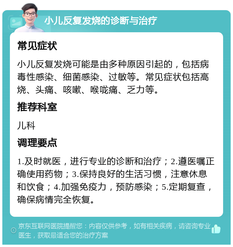 小儿反复发烧的诊断与治疗 常见症状 小儿反复发烧可能是由多种原因引起的，包括病毒性感染、细菌感染、过敏等。常见症状包括高烧、头痛、咳嗽、喉咙痛、乏力等。 推荐科室 儿科 调理要点 1.及时就医，进行专业的诊断和治疗；2.遵医嘱正确使用药物；3.保持良好的生活习惯，注意休息和饮食；4.加强免疫力，预防感染；5.定期复查，确保病情完全恢复。