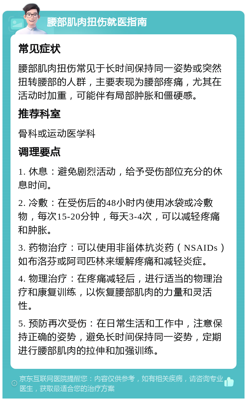 腰部肌肉扭伤就医指南 常见症状 腰部肌肉扭伤常见于长时间保持同一姿势或突然扭转腰部的人群，主要表现为腰部疼痛，尤其在活动时加重，可能伴有局部肿胀和僵硬感。 推荐科室 骨科或运动医学科 调理要点 1. 休息：避免剧烈活动，给予受伤部位充分的休息时间。 2. 冷敷：在受伤后的48小时内使用冰袋或冷敷物，每次15-20分钟，每天3-4次，可以减轻疼痛和肿胀。 3. 药物治疗：可以使用非甾体抗炎药（NSAIDs）如布洛芬或阿司匹林来缓解疼痛和减轻炎症。 4. 物理治疗：在疼痛减轻后，进行适当的物理治疗和康复训练，以恢复腰部肌肉的力量和灵活性。 5. 预防再次受伤：在日常生活和工作中，注意保持正确的姿势，避免长时间保持同一姿势，定期进行腰部肌肉的拉伸和加强训练。