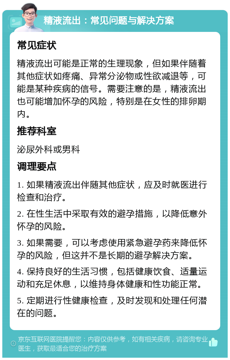 精液流出：常见问题与解决方案 常见症状 精液流出可能是正常的生理现象，但如果伴随着其他症状如疼痛、异常分泌物或性欲减退等，可能是某种疾病的信号。需要注意的是，精液流出也可能增加怀孕的风险，特别是在女性的排卵期内。 推荐科室 泌尿外科或男科 调理要点 1. 如果精液流出伴随其他症状，应及时就医进行检查和治疗。 2. 在性生活中采取有效的避孕措施，以降低意外怀孕的风险。 3. 如果需要，可以考虑使用紧急避孕药来降低怀孕的风险，但这并不是长期的避孕解决方案。 4. 保持良好的生活习惯，包括健康饮食、适量运动和充足休息，以维持身体健康和性功能正常。 5. 定期进行性健康检查，及时发现和处理任何潜在的问题。