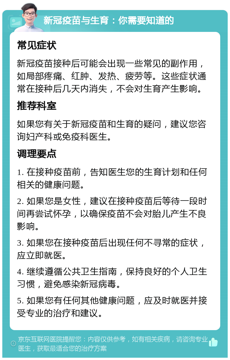 新冠疫苗与生育：你需要知道的 常见症状 新冠疫苗接种后可能会出现一些常见的副作用，如局部疼痛、红肿、发热、疲劳等。这些症状通常在接种后几天内消失，不会对生育产生影响。 推荐科室 如果您有关于新冠疫苗和生育的疑问，建议您咨询妇产科或免疫科医生。 调理要点 1. 在接种疫苗前，告知医生您的生育计划和任何相关的健康问题。 2. 如果您是女性，建议在接种疫苗后等待一段时间再尝试怀孕，以确保疫苗不会对胎儿产生不良影响。 3. 如果您在接种疫苗后出现任何不寻常的症状，应立即就医。 4. 继续遵循公共卫生指南，保持良好的个人卫生习惯，避免感染新冠病毒。 5. 如果您有任何其他健康问题，应及时就医并接受专业的治疗和建议。