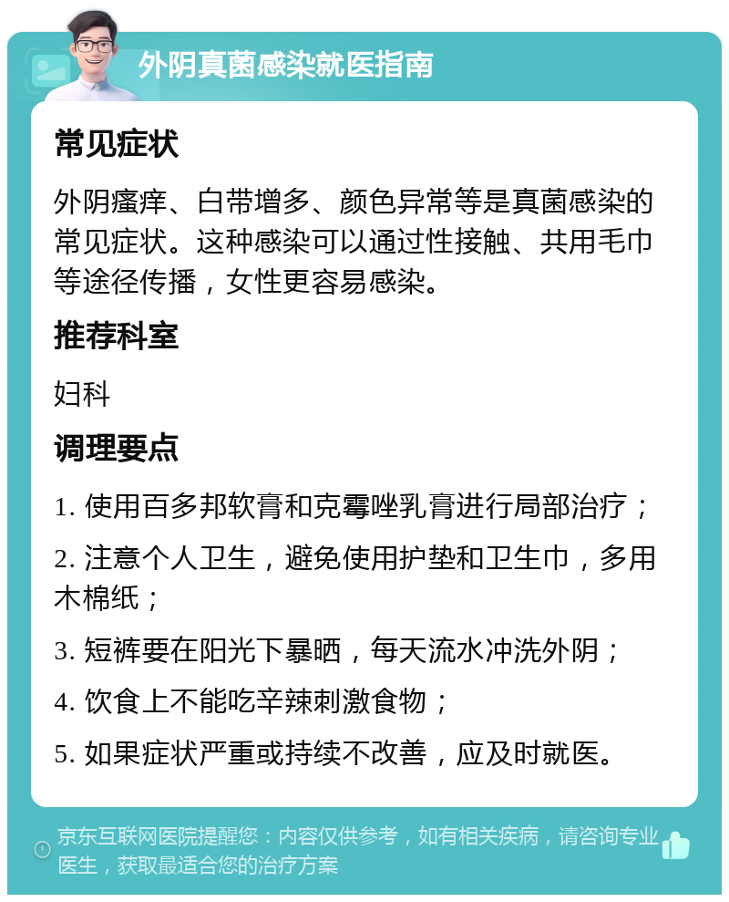 外阴真菌感染就医指南 常见症状 外阴瘙痒、白带增多、颜色异常等是真菌感染的常见症状。这种感染可以通过性接触、共用毛巾等途径传播，女性更容易感染。 推荐科室 妇科 调理要点 1. 使用百多邦软膏和克霉唑乳膏进行局部治疗； 2. 注意个人卫生，避免使用护垫和卫生巾，多用木棉纸； 3. 短裤要在阳光下暴晒，每天流水冲洗外阴； 4. 饮食上不能吃辛辣刺激食物； 5. 如果症状严重或持续不改善，应及时就医。