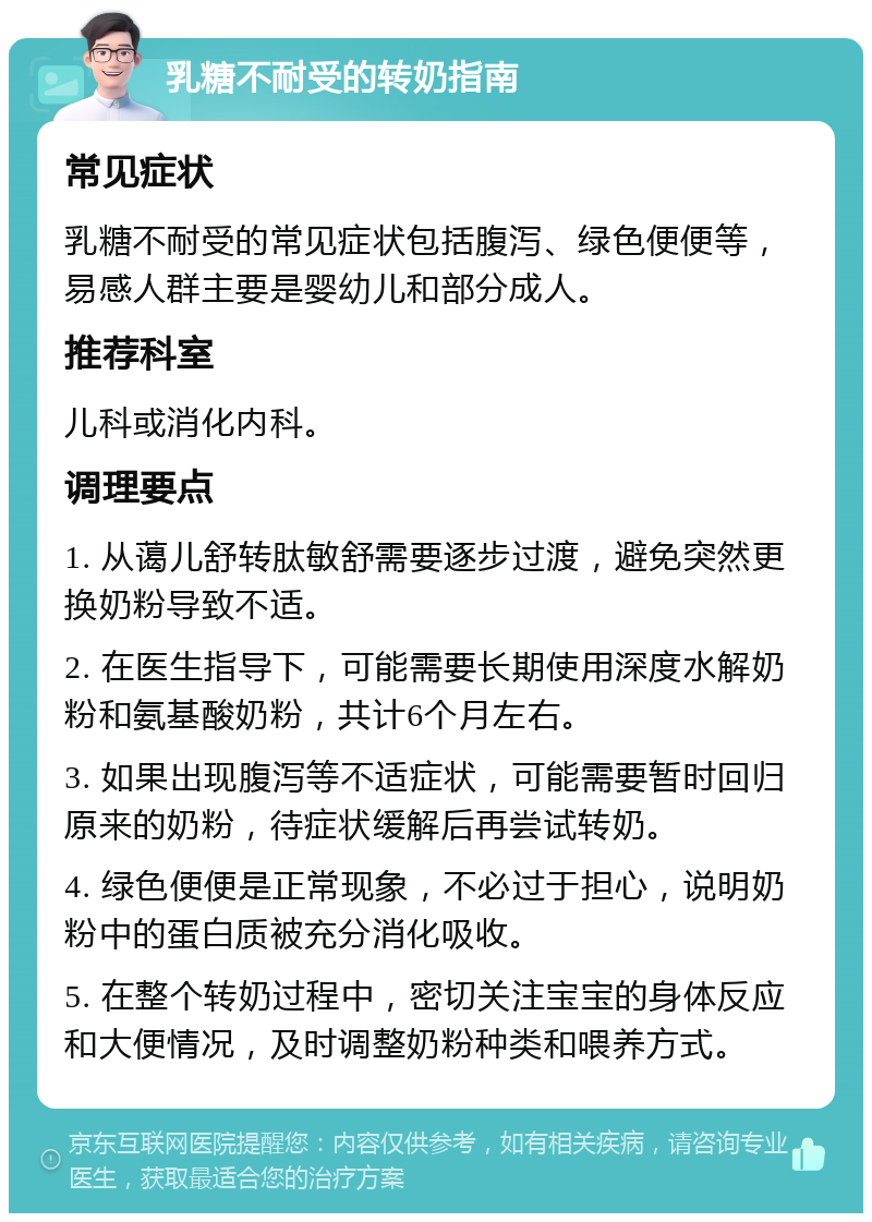 乳糖不耐受的转奶指南 常见症状 乳糖不耐受的常见症状包括腹泻、绿色便便等，易感人群主要是婴幼儿和部分成人。 推荐科室 儿科或消化内科。 调理要点 1. 从蔼儿舒转肽敏舒需要逐步过渡，避免突然更换奶粉导致不适。 2. 在医生指导下，可能需要长期使用深度水解奶粉和氨基酸奶粉，共计6个月左右。 3. 如果出现腹泻等不适症状，可能需要暂时回归原来的奶粉，待症状缓解后再尝试转奶。 4. 绿色便便是正常现象，不必过于担心，说明奶粉中的蛋白质被充分消化吸收。 5. 在整个转奶过程中，密切关注宝宝的身体反应和大便情况，及时调整奶粉种类和喂养方式。