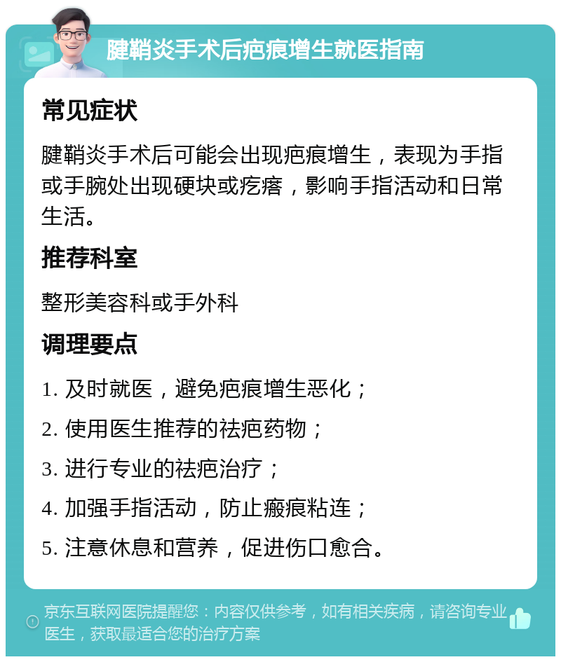 腱鞘炎手术后疤痕增生就医指南 常见症状 腱鞘炎手术后可能会出现疤痕增生，表现为手指或手腕处出现硬块或疙瘩，影响手指活动和日常生活。 推荐科室 整形美容科或手外科 调理要点 1. 及时就医，避免疤痕增生恶化； 2. 使用医生推荐的祛疤药物； 3. 进行专业的祛疤治疗； 4. 加强手指活动，防止瘢痕粘连； 5. 注意休息和营养，促进伤口愈合。